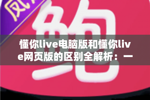 懂你live电脑版和懂你live网页版的区别全解析：一文读懂两大版本差异，选对工具让线上学习更高效