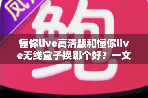 懂你live高清版和懂你live无线盒子换哪个好？一文看懂两款设备的差异与选购建议