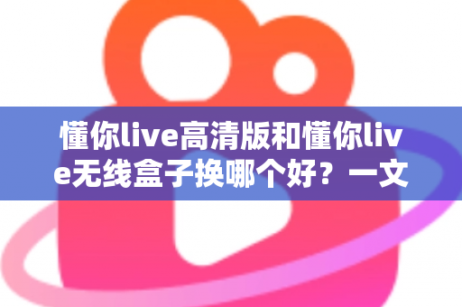 懂你live高清版和懂你live无线盒子换哪个好？一文看懂两款设备的差异与选购建议