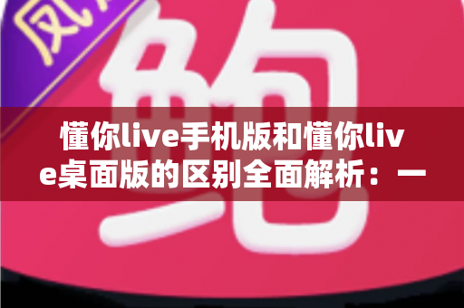 懂你live手机版和懂你live桌面版的区别全面解析:一文帮你选对最适合的使用版本 懂你live手机版和懂你live桌面版的区别全面解析:一文帮你选对最适合的使用版本