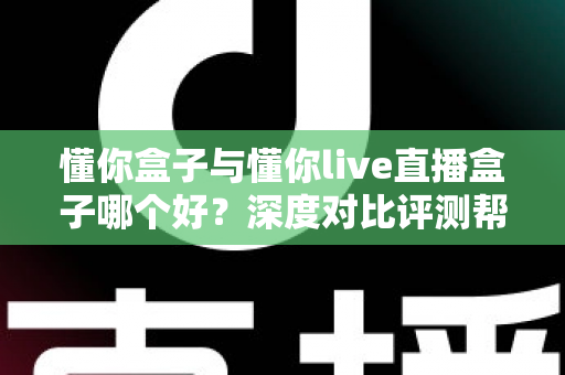 懂你盒子与懂你live直播盒子哪个好？深度对比评测帮你选对不花冤枉钱