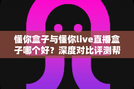 懂你盒子与懂你live直播盒子哪个好？深度对比评测帮你选对不花冤枉钱