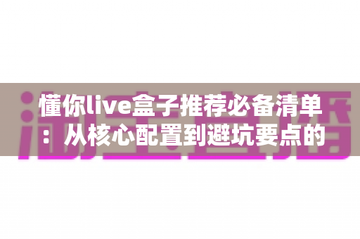 懂你live盒子推荐必备清单:从核心配置到避坑要点的完整选购指南 懂你live盒子推荐必备清单:从核心配置到避坑要点的完整选购指南