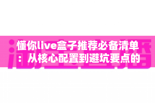 懂你live盒子推荐必备清单:从核心配置到避坑要点的完整选购指南 懂你live盒子推荐必备清单:从核心配置到避坑要点的完整选购指南