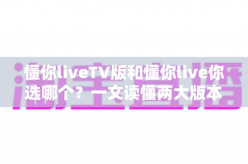 懂你liveTV版和懂你live你选哪个？一文读懂两大版本差异，帮你找到最适合的追剧方案