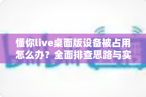 懂你live桌面版设备被占用怎么办？全面排查思路与实用解决方法，让你的直播课堂秒速恢复