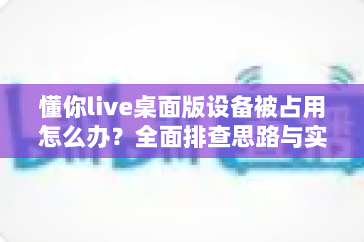 懂你live桌面版设备被占用怎么办？全面排查思路与实用解决方法，让你的直播课堂秒速恢复