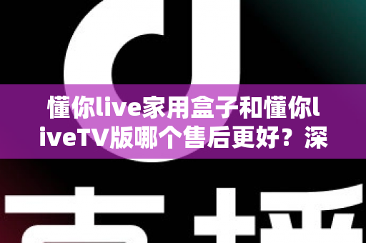 懂你live家用盒子和懂你liveTV版哪个售后更好?深度对比帮你选对不踩坑 懂你live家用盒子和懂你liveTV版哪个售后更好?深度对比帮你选对不踩坑