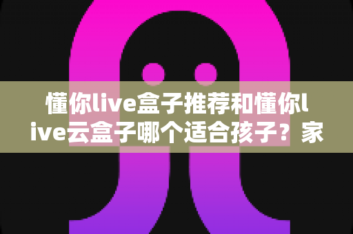 懂你live盒子推荐和懂你live云盒子哪个适合孩子?家长选购全攻略与深度对比解析 懂你live盒子推荐和懂你live云盒子哪个适合孩子?家长选购全攻略与深度对比解析