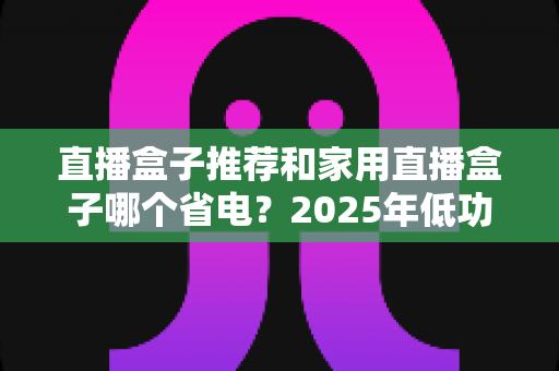 直播盒子推荐和家用直播盒子哪个省电？2025年低功耗直播设备选购全攻略