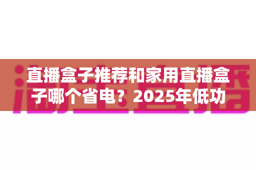 直播盒子推荐和家用直播盒子哪个省电？2025年低功耗直播设备选购全攻略