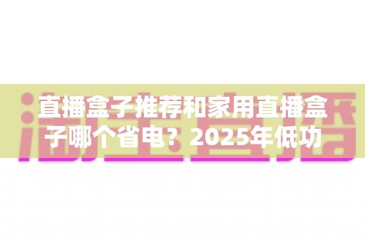 直播盒子推荐和家用直播盒子哪个省电？2025年低功耗直播设备选购全攻略
