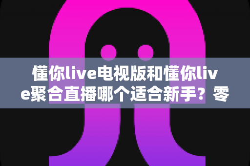 懂你live电视版和懂你live聚合直播哪个适合新手？零基础用户入门选择与使用全攻略