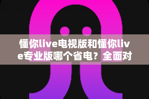 懂你live电视版和懂你live专业版哪个省电?全面对比分析助你选出最省电的使用方案 懂你live电视版和懂你live专业版哪个省电?全面对比分析助你选出最省电的使用方案