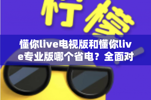 懂你live电视版和懂你live专业版哪个省电？全面对比分析助你选出最省电的使用方案