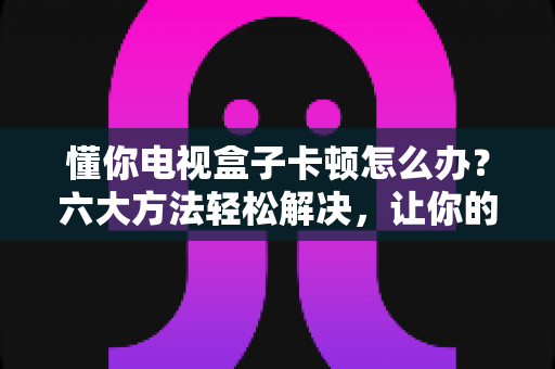 懂你电视盒子卡顿怎么办?六大方法轻松解决,让你的观影体验重回流畅 懂你电视盒子卡顿怎么办?六大方法轻松解决,让你的观影体验重回流畅