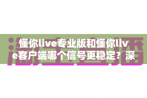懂你live专业版和懂你live客户端哪个信号更稳定？深度对比解析与选购指南