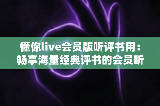 懂你live会员版听评书用：畅享海量经典评书的会员听书全攻略