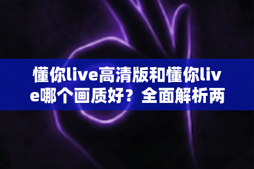 懂你live高清版和懂你live哪个画质好？全面解析两大版本画质差异与最佳选择指南