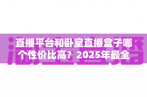 直播平台和卧室直播盒子哪个性价比高?2025年最全对比选购指南 直播平台和卧室直播盒子哪个性价比高?2025年最全对比选购指南