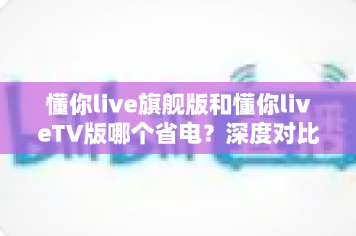 懂你live旗舰版和懂你liveTV版哪个省电？深度对比分析与实用省电指南全解析