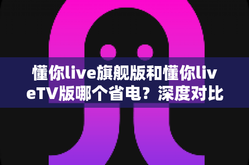 懂你live旗舰版和懂你liveTV版哪个省电？深度对比分析与实用省电指南全解析