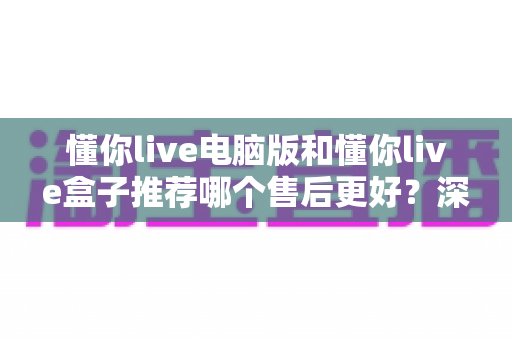 懂你live电脑版和懂你live盒子推荐哪个售后更好？深度对比解析，助你选得放心、用得省心
