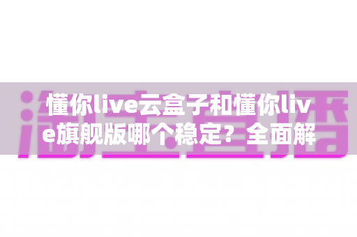 懂你live云盒子和懂你live旗舰版哪个稳定？全面解析两大版本稳定性差异，助你选对直播利器