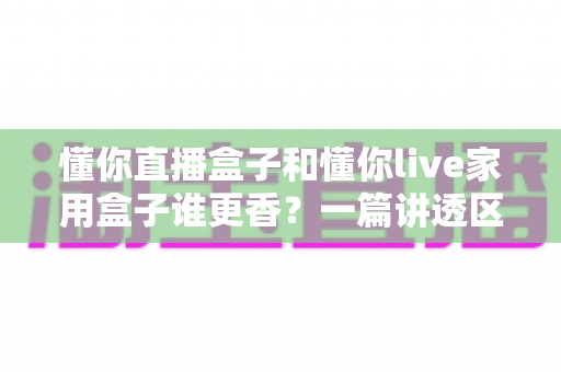 懂你直播盒子和懂你live家用盒子谁更香？一篇讲透区别与选购思路的实用指南