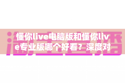 懂你live电脑版和懂你live专业版哪个好看？深度对比两大版本的颜值与体验差异