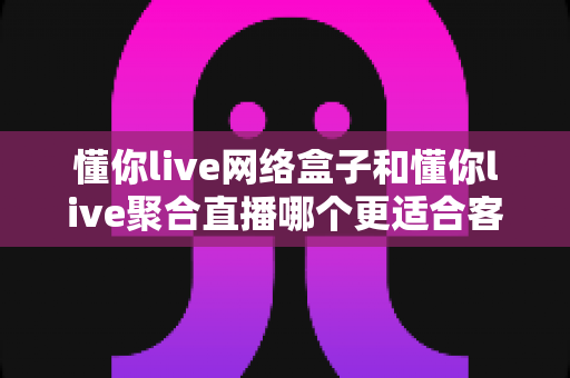 懂你live网络盒子和懂你live聚合直播哪个更适合客厅？深度对比助你打造理想家庭影音中心