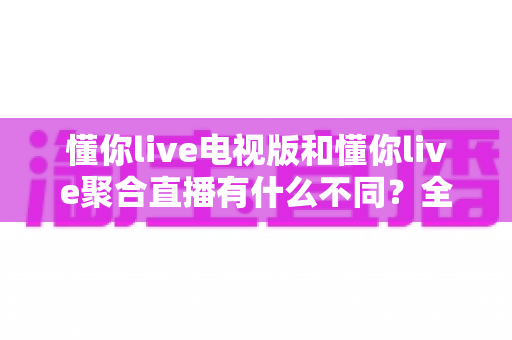 懂你live电视版和懂你live聚合直播有什么不同？全面解析两大版本差异，帮你选对更适合的观看方案