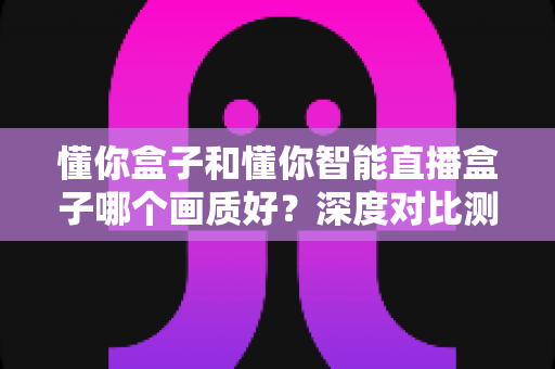 懂你盒子和懂你智能直播盒子哪个画质好?深度对比测评,看完再买不踩坑 懂你盒子和懂你智能直播盒子哪个画质好?深度对比测评,看完再买不踩坑