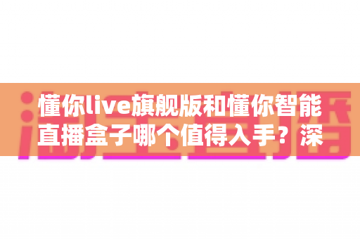 懂你live旗舰版和懂你智能直播盒子哪个值得入手？深度评测对比助你选出最划算的直播神器