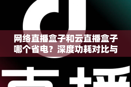 网络直播盒子和云直播盒子哪个省电？深度功耗对比与选购全攻略