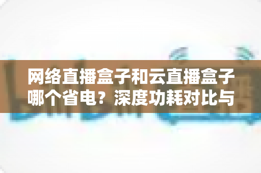 网络直播盒子和云直播盒子哪个省电？深度功耗对比与选购全攻略