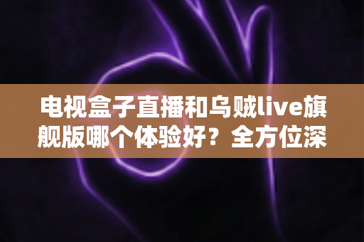电视盒子直播和乌贼live旗舰版哪个体验好?全方位深度对比评测,帮你找到最适合自己的大屏观影方案 电视盒子直播和乌贼live旗舰版哪个体验好?全方位深度对比评测,帮你找到最适合自己的大屏观影方案