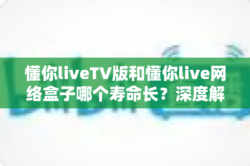 懂你liveTV版和懂你live网络盒子哪个寿命长？深度解析两者耐用性差异与选购保养全攻略