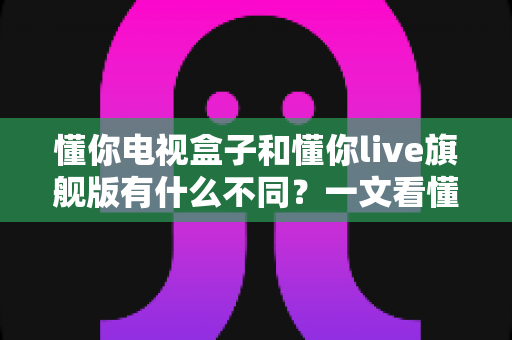 懂你电视盒子和懂你live旗舰版有什么不同？一文看懂核心差异，选购不再踩坑！