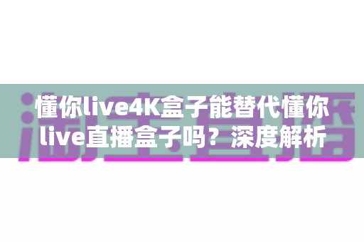 懂你live4K盒子能替代懂你live直播盒子吗?深度解析画质、性能与选购全攻略 懂你live4K盒子能替代懂你live直播盒子吗?深度解析画质、性能与选购全攻略