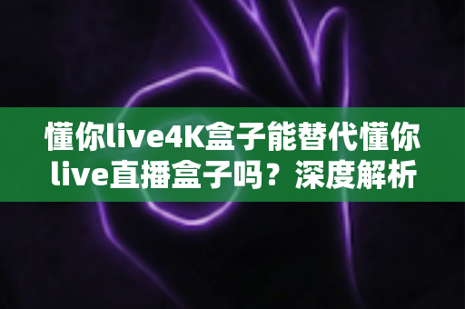 懂你live4K盒子能替代懂你live直播盒子吗?深度解析画质、性能与选购全攻略 懂你live4K盒子能替代懂你live直播盒子吗?深度解析画质、性能与选购全攻略