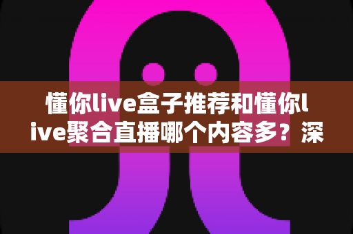 懂你live盒子推荐和懂你live聚合直播哪个内容多？深度对比内容数量与观看体验，帮你选出最适合的直播方案