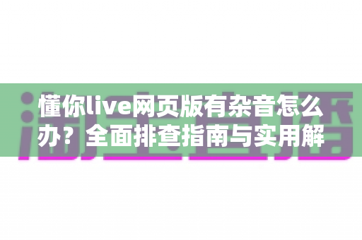 懂你live网页版有杂音怎么办?全面排查指南与实用解决方案,让你重返清晰流畅的直播课堂 懂你live网页版有杂音怎么办?全面排查指南与实用解决方案,让你重返清晰流畅的直播课堂