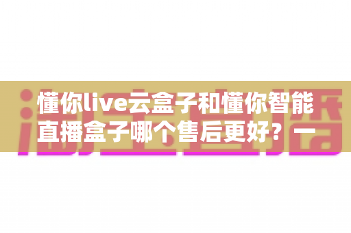 懂你live云盒子和懂你智能直播盒子哪个售后更好?一文看懂售后差异,选对设备不踩坑 懂你live云盒子和懂你智能直播盒子哪个售后更好?一文看懂售后差异,选对设备不踩坑