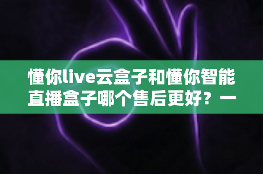 懂你live云盒子和懂你智能直播盒子哪个售后更好?一文看懂售后差异,选对设备不踩坑 懂你live云盒子和懂你智能直播盒子哪个售后更好?一文看懂售后差异,选对设备不踩坑