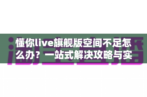 懂你live旗舰版空间不足怎么办？一站式解决攻略与实用清理技巧全解析