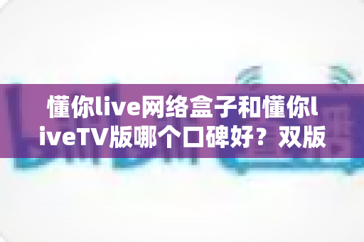 懂你live网络盒子和懂你liveTV版哪个口碑好？双版本真实对比全解析，看完再选不踩坑
