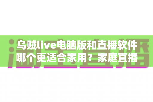 乌贼live电脑版和直播软件哪个更适合家用?家庭直播最佳选择全解析 乌贼live电脑版和直播软件哪个更适合家用?家庭直播最佳选择全解析