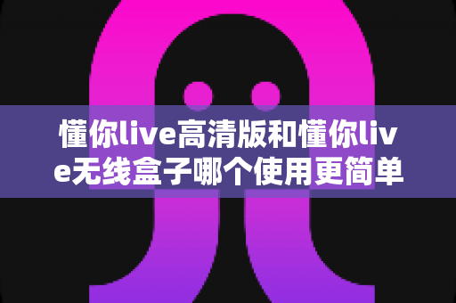 懂你live高清版和懂你live无线盒子哪个使用更简单？两大热门设备操作体验全对比与选购指南