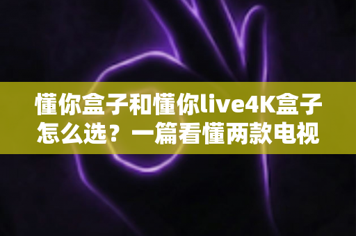 懂你盒子和懂你live4K盒子怎么选？一篇看懂两款电视盒子区别的深度选购指南（画质·性能·价格全对比）
